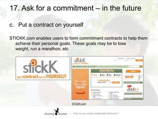 17. Ask for a commitment – in the futurea.	Water water everywhereA shower timer asks for us to commit to a length of time using our clear-thinking rational brain, rather than leaving the decision to our pleasure-demanding ‘me, now’ brain HEADS, YOU DIE: Bad decisions, choice architecture, and how to mitigate predictable irrationality | Jack Fuller | Per Capita research
