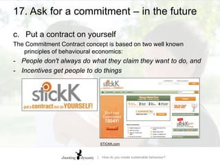 17. Ask for a commitment – in the futureTemporal discountinga.	Water water everywhereA shower timer asks for us to commit to a length of time using our clear-thinking rational brain, rather than leaving the decision to our pleasure-demanding ‘me, now’ brain  ‘time-inconsistent preferencing’ is a recognition that we can prefer one outcome in a low-stimulus (i.e. reﬂective) context, and a different outcome in a high-stimulus (i.e. tempting) context.HEADS, YOU DIE: Bad decisions, choice architecture, and how to mitigate predictable irrationality | Jack Fuller | Per Capita research