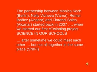 The partnership between Monica Koch (Berlin), Nelly Vicheva (Varna), Remei Ibáñez (Alcanar) and Florenci Sales (Alcanar) started back in 2007 …. when we started our first eTwinning project SCIENCE IN OUR SCHOOLS  …  after sometime we could meet each other … but not all together in the same place (SNIF!) 
