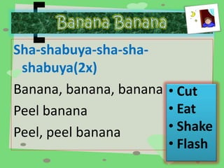 Sha-shabuya-sha-sha-shabuya( 
2x) 
Banana, banana, banana 
Peel banana 
Peel, peel banana 
• Cut 
• Eat 
• Shake 
• Flash 
 
