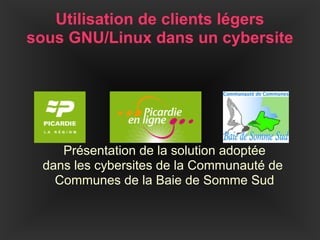 Utilisation de clients légers
sous GNU/Linux dans un cybersite




    Présentation de la solution adoptée
 dans les cybersites de la Communauté de
   Communes de la Baie de Somme Sud
 