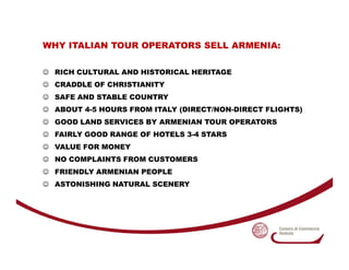 WHY ITALIAN TOUR OPERATORS SELL ARMENIA:

☺ RICH CULTURAL AND HISTORICAL HERITAGE
☺ CRADDLE OF CHRISTIANITY
☺ SAFE AND STA...