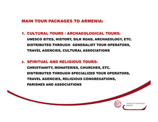MAIN TOUR PACKAGES TO ARMENIA:


1. CULTURAL TOURS / ARCHAEOLOGICAL TOURS:
  UNESCO SITES, HISTORY, SILK ROAD, ARCHAEOLOGY...