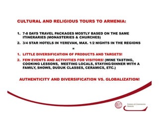CULTURAL AND RELIGIOUS TOURS TO ARMENIA:

1. 7-8 DAYS TRAVEL PACKAGES MOSTLY BASED ON THE SAME
   ITINERARIES (MONASTERIES...