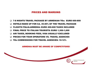 PRICES AND MARGINS


7-8 NIGHTS TRAVEL PACKAGE BY ARMENIAN TOs: EURO 600-800
HOTELS MAKE UP FOR CA. 35-40% OF THE TRAVEL P...
