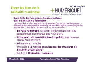 Tisser les liens de la
 solidarité numérique
 • Seuls 53% des Français se disent compétents
   dans l’utilisation du numérique
     Lancement d’un plan régional de lutte contre l’exclusion numérique pour :
     développer les compétences numériques des Rhônalpins, accompagner les
     populations vulnérables, éduquer aux nouveaux medias
      – Le Pass numérique, dispositif de développement des
        compétences numériques des Rhônalpins
      – Événements de sensibilisation des publics aux nouveau
        enjeux du numérique
      – Éducation aux medias
      – Une aide à la montée en puissance des structures de
        l’Internet accompagné
      – Soutien à Ordinateurs solidaires

26 septembre 2012               Présentation dispositif Pass Numérique
 