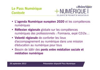 Le Pass Numérique
 Contexte

 • L’agenda Numérique européen 2020 et les compétences
   numériques
 • Réflexion régionale globale sur les compétences
   numériques des professionnels : Formavia, expé C2i2e…
 • Volonté régionale de conforter les lieux
   d'accompagnement au numérique dans une mission
   d'éducation au numérique pour tous
 • Besoin de bâtir des ponts entre médiation sociale et
   médiation numérique


26 septembre 2012      Présentation dispositif Pass Numérique
 