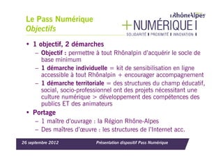 Le Pass Numérique
 Objectifs
 • 1 objectif, 2 démarches
      – Objectif : permettre à tout Rhônalpin d’acquérir le socle de
        base minimum
      – 1 démarche individuelle = kit de sensibilisation en ligne
        accessible à tout Rhônalpin + encourager accompagnement
      – 1 démarche territoriale = des structures du champ éducatif,
        social, socio-professionnel ont des projets nécessitant une
        culture numérique > développement des compétences des
        publics ET des animateurs
 • Portage
      – 1 maître d’ouvrage : la Région Rhône-Alpes
      – Des maîtres d’œuvre : les structures de l’Internet acc.
26 septembre 2012            Présentation dispositif Pass Numérique
 