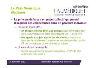Le Pass Numérique
 Modalités
 • Le principe de base : un projet collectif qui permet
   d’acquérir des compétences dans un parcours individuel
      – Plusieurs modalités :
          • un chèque régional offert aux citoyens pour développer leur
            culture numérique en étant accompagné (en + de la PF)
          • des appels à projets auprès des structures, conçus pour
            favoriser la montée en compétences numériques des publics
            ET des animateurs de ces mêmes structures
      – Une condition de réussite
          • Mener une campagne de communication « l’EPN le plus
            proche de chez vous »

26 septembre 2012             Présentation dispositif Pass Numérique
 