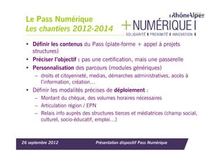 Le Pass Numérique
 Les chantiers 2012-2014
 • Définir les contenus du Pass (plate-forme + appel à projets
   structures)
 • Préciser l’objectif : pas une certification, mais une passerelle
 • Personnalisation des parcours (modules génériques)
      – droits et citoyenneté, medias, démarches administratives, accès à
        l’information, création…
 • Définir les modalités précises de déploiement :
      – Montant du chèque, des volumes horaires nécessaires
      – Articulation région / EPN
      – Relais info auprès des structures tierces et médiatrices (champ social,
        culturel, socio-éducatif, emploi…)



26 septembre 2012                Présentation dispositif Pass Numérique
 