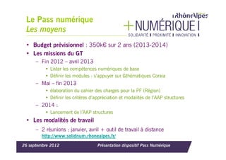 Le Pass numérique
 Les moyens
 • Budget prévisionnel : 350k€ sur 2 ans (2013-2014)
 • Les missions du GT
      – Fin 2012 – avril 2013
          • Lister les compétences numériques de base
          • Définir les modules : s’appuyer sur Gthématiques Coraia
      – Mai – fin 2013
          • élaboration du cahier des charges pour la PF (Région)
          • Définir les critères d’appréciation et modalités de l’AAP structures
      – 2014 :
          • Lancement de l’AAP structures
 • Les modalités de travail
      – 2 réunions : janvier, avril + outil de travail à distance
        http://www.solidnum.rhonealpes.fr/
26 septembre 2012                   Présentation dispositif Pass Numérique
 
