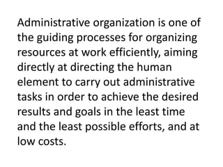 Administrative organization is one of
the guiding processes for organizing
resources at work efficiently, aiming
directly at directing the human
element to carry out administrative
tasks in order to achieve the desired
results and goals in the least time
and the least possible efforts, and at
low costs.
 