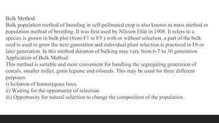 Bulk Method:
Bulk population method of breeding in self-pollinated crop is also known as mass method or
population method of breeding. It was first used by Nilsson Ehle in 1908. It refers to a
species is grown in bulk plot (from F1 to F5 ) with or without selection, a part of the bulk
seed is used to grow the next generation and individual plant selection is practiced in F6 or
later generation. In this method duration of bulking may vary from 6-7 to 30 generation.
Application of Bulk Method:
This method is suitable and most convenient for handling the segregating generation of
cereals, smaller millet, grain legume and oilseeds. This may be used for three different
purposes.
i) Isolation of homozygous lines.
ii) Waiting for the opportunity of selection.
iii) Opportunity for natural selection to change the composition of the population..
 