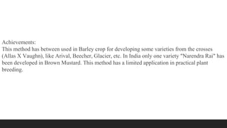 Achievements:
This method has between used in Barley crop for developing some varieties from the crosses
(Allas X Vaughn), like Arival, Beecher, Glacier, etc. In India only one variety "Narendra Rai" has
been developed in Brown Mustard. This method has a limited application in practical plant
breeding.
 