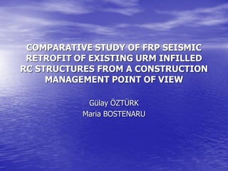 COMPARATIVE STUDY OF FRP SEISMIC
RETROFIT OF EXISTING URM INFILLED
RC STRUCTURES FROM A CONSTRUCTION
MANAGEMENT POINT OF VIEW
Gülay ÖZTÜRK
Maria BOSTENARU
 