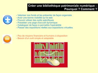 Créer une bibliothèque patrimoniale numérique :
                                     Pourquoi ? Comment ?

- Valoriser nos fonds et les présenter de façon organisée
- Avoir une bonne visibilité sur le web
- Pouvoir utiliser des outils spécifiques
- Posséder une page d'accueil dynamique
- Cataloguer de façon à permettre l'opérabilité
- Passer des expositions réelles aux expositions virtuelles


- Peu de moyens financiers et humains à disposition
- Besoin d'un outil simple et adaptable
 