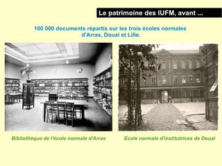 Le patrimoine des IUFM, avant ...

         100 000 documents répartis sur les trois écoles normales
                        d'Arras, Douai et Lille.




Bibliothèque de l'école normale d'Arras     Ecole normale d'institutrices de Douai
 