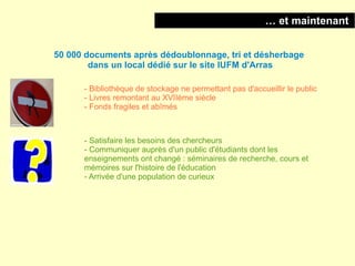… et maintenant


50 000 documents après dédoublonnage, tri et désherbage
        dans un local dédié sur le site IUFM d'Arras

      - Bibliothèque de stockage ne permettant pas d'accueillir le public
      - Livres remontant au XVIIème siècle
      - Fonds fragiles et abîmés



      - Satisfaire les besoins des chercheurs
      - Communiquer auprès d'un public d'étudiants dont les
      enseignements ont changé : séminaires de recherche, cours et
      mémoires sur l'histoire de l'éducation
      - Arrivée d'une population de curieux
 