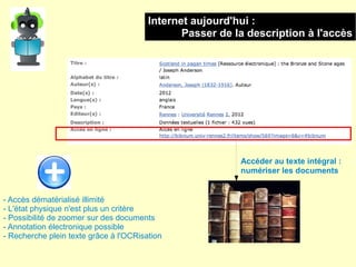Internet aujourd'hui :
                                               Passer de la description à l'accès




                                                          Accéder au texte intégral :
                                                          numériser les documents


- Accès dématérialisé illimité
- L'état physique n'est plus un critère
- Possibilité de zoomer sur des documents
- Annotation électronique possible
- Recherche plein texte grâce à l'OCRisation
 
