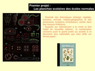Premier projet :
   Les planches scolaires des écoles normales

         - Diversité des thématiques (biologie végétale,
         humaine, animale, histoire-géographie) et des
         productions (créations d'instituteurs, achats dans
         des maisons d'éditions)
         - Supports qui redeviennent à la mode et font
         l'objet de nouvelles éditions : la numérisation
         concerne aussi le grand public qui accède à un
         document plus exploitable que celui édité sur
         format papier.
 