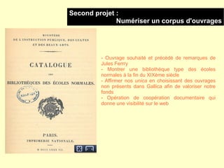 Second projet :
              Numériser un corpus d'ouvrages




         - Ouvrage souhaité et précédé de remarques de
         Jules Ferrry
         - Montrer une bibliothèque type des écoles
         normales à la fin du XIXème siècle
         - Affirmer nos unica en choisissant des ouvrages
         non présents dans Gallica afin de valoriser notre
         fonds
         - Opération de coopération documentaire qui
         donne une visibilité sur le web
 