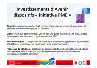 Inves&ssements	
  d’Avenir	
  
disposi&fs	
  «	
  Ini&a&ve	
  PME	
  »	
  
Objectifs : soutenir des projets R&D proches d’une mise sur le marché, permettant de
répondre aux enjeux écologiques du bâtiment.
Cible : Projet d’un coût minimal de 200 k€ et d’une durée maximale de 18 mois, déposé
par un porteur unique qui est obligatoirement une PME.
Axes thématiques : Composants de structure et d’enveloppe, systèmes et équipements
énergétiques, technologies de l’information et de la communication.
Processus de sélection : processus de décision rapide avec une audition des porteurs
des projets pré sélectionnés par un jury composé de représentants de différents
ministères, de l’ADEME et du CGI.
 