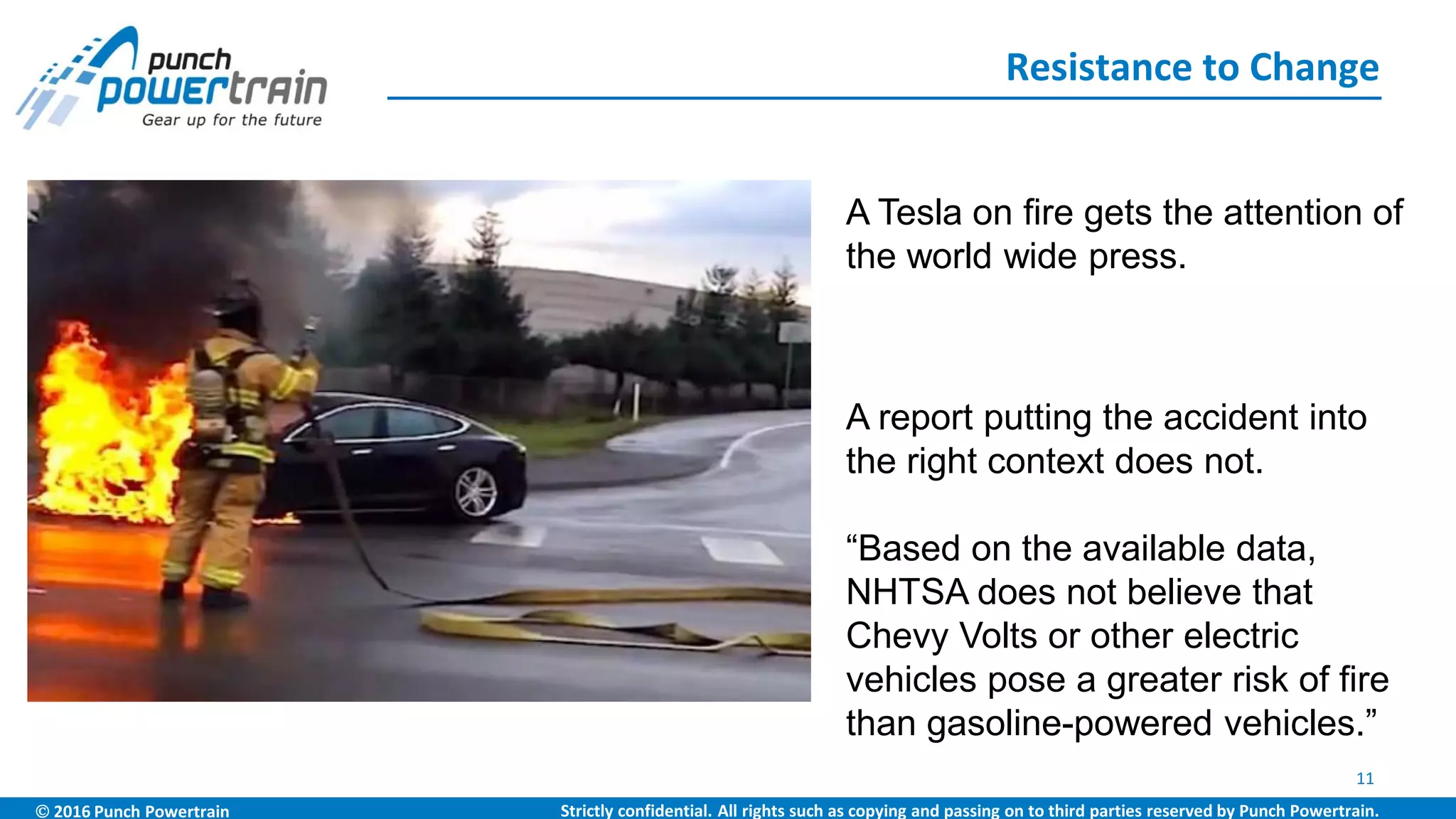 2016 Punch Powertrain Strictly confidential. All rights such as copying and passing on to third parties reserved by Punch Powertrain.
Resistance to Change
11
A report putting the accident into
the right context does not.
“Based on the available data,
NHTSA does not believe that
Chevy Volts or other electric
vehicles pose a greater risk of fire
than gasoline-powered vehicles.”
A Tesla on fire gets the attention of
the world wide press.
 