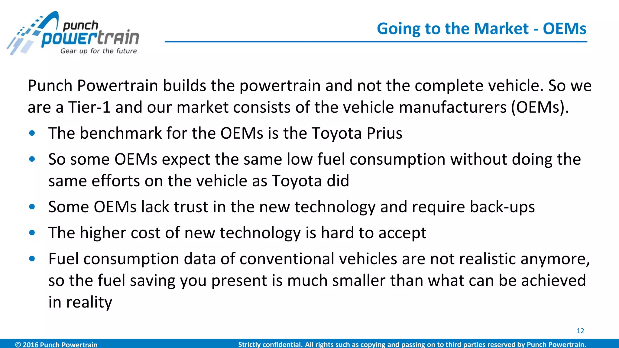  2016 Punch Powertrain Strictly confidential. All rights such as copying and passing on to third parties reserved by Punch Powertrain.
Punch Powertrain builds the powertrain and not the complete vehicle. So we
are a Tier-1 and our market consists of the vehicle manufacturers (OEMs).
• The benchmark for the OEMs is the Toyota Prius
• So some OEMs expect the same low fuel consumption without doing the
same efforts on the vehicle as Toyota did
• Some OEMs lack trust in the new technology and require back-ups
• The higher cost of new technology is hard to accept
• Fuel consumption data of conventional vehicles are not realistic anymore,
so the fuel saving you present is much smaller than what can be achieved
in reality
Going to the Market - OEMs
12
 