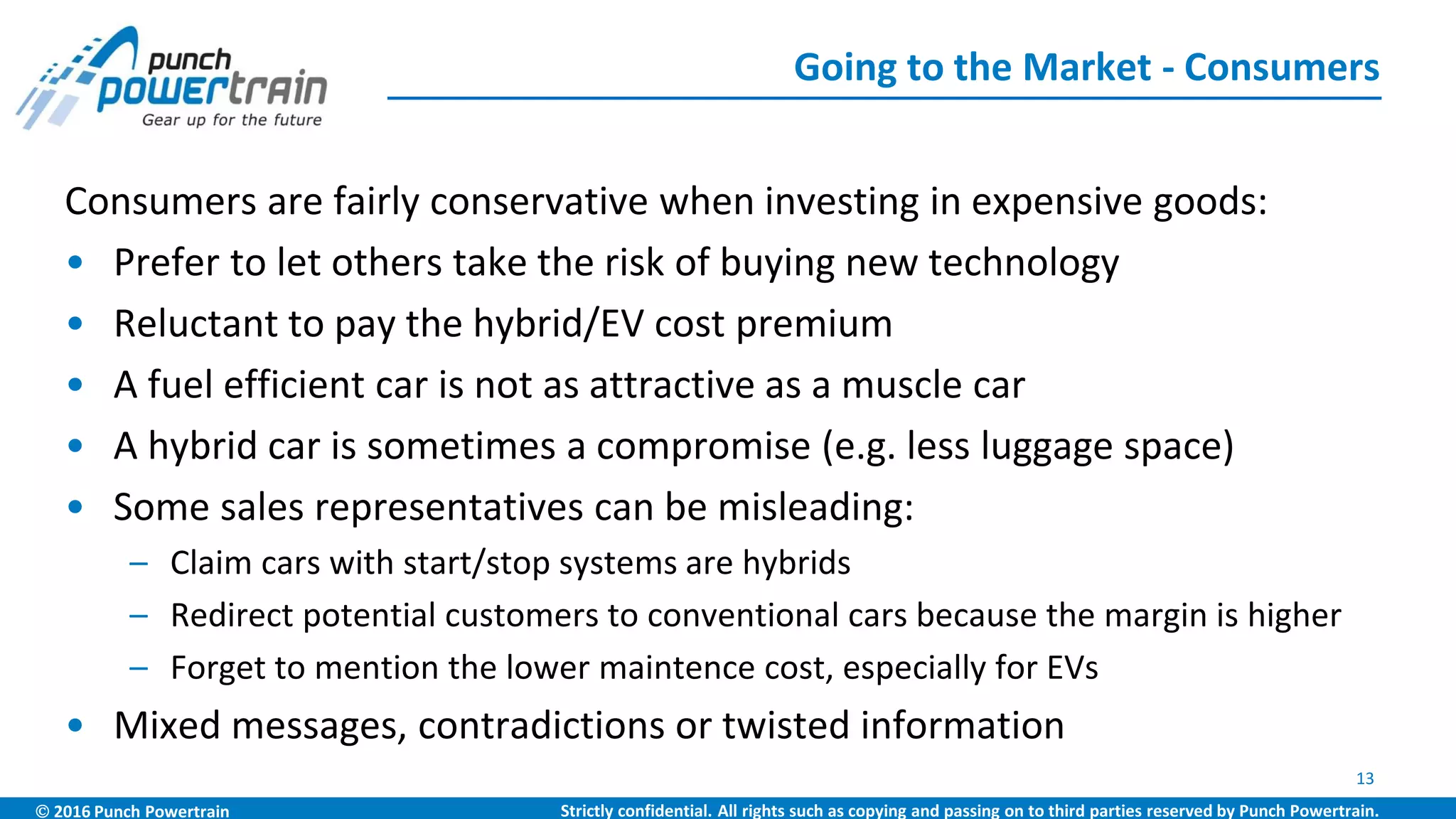  2016 Punch Powertrain Strictly confidential. All rights such as copying and passing on to third parties reserved by Punch Powertrain.
Consumers are fairly conservative when investing in expensive goods:
• Prefer to let others take the risk of buying new technology
• Reluctant to pay the hybrid/EV cost premium
• A fuel efficient car is not as attractive as a muscle car
• A hybrid car is sometimes a compromise (e.g. less luggage space)
• Some sales representatives can be misleading:
– Claim cars with start/stop systems are hybrids
– Redirect potential customers to conventional cars because the margin is higher
– Forget to mention the lower maintence cost, especially for EVs
• Mixed messages, contradictions or twisted information
Going to the Market - Consumers
13
 