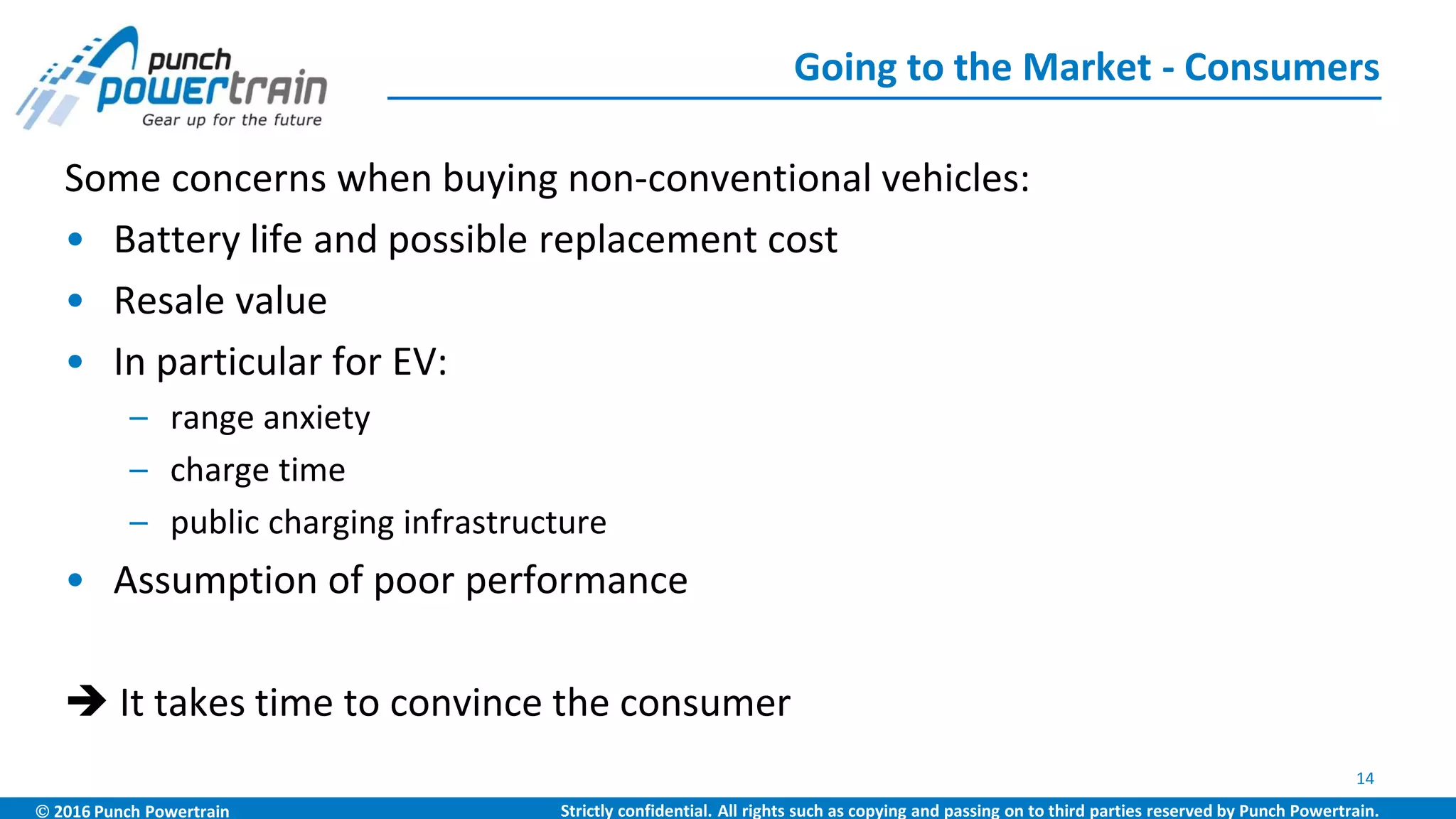  2016 Punch Powertrain Strictly confidential. All rights such as copying and passing on to third parties reserved by Punch Powertrain.
Some concerns when buying non-conventional vehicles:
• Battery life and possible replacement cost
• Resale value
• In particular for EV:
– range anxiety
– charge time
– public charging infrastructure
• Assumption of poor performance
 It takes time to convince the consumer
Going to the Market - Consumers
14
 
