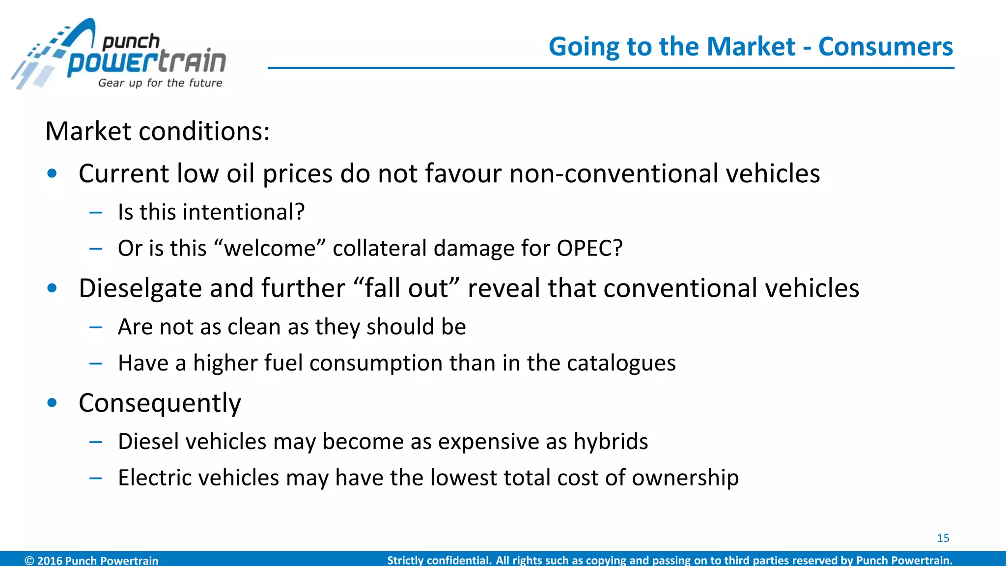  2016 Punch Powertrain Strictly confidential. All rights such as copying and passing on to third parties reserved by Punch Powertrain.
Market conditions:
• Current low oil prices do not favour non-conventional vehicles
– Is this intentional?
– Or is this “welcome” collateral damage for OPEC?
• Dieselgate and further “fall out” reveal that conventional vehicles
– Are not as clean as they should be
– Have a higher fuel consumption than in the catalogues
• Consequently
– Diesel vehicles may become as expensive as hybrids
– Electric vehicles may have the lowest total cost of ownership
Going to the Market - Consumers
15
 