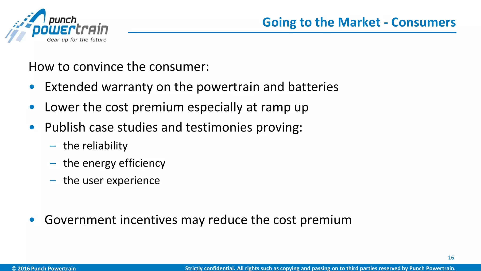  2016 Punch Powertrain Strictly confidential. All rights such as copying and passing on to third parties reserved by Punch Powertrain.
How to convince the consumer:
• Extended warranty on the powertrain and batteries
• Lower the cost premium especially at ramp up
• Publish case studies and testimonies proving:
– the reliability
– the energy efficiency
– the user experience
• Government incentives may reduce the cost premium
Going to the Market - Consumers
16
 