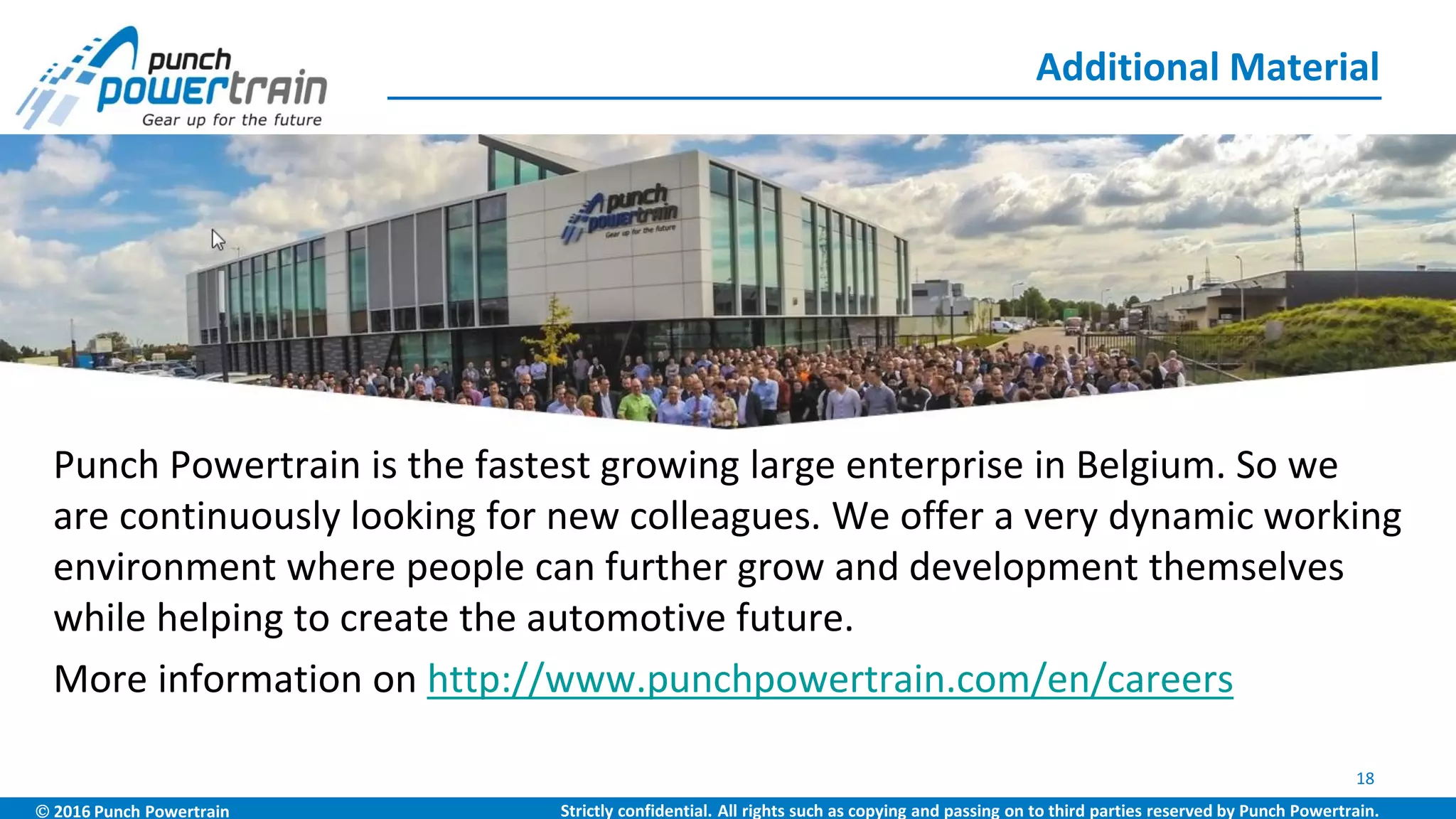  2016 Punch Powertrain Strictly confidential. All rights such as copying and passing on to third parties reserved by Punch Powertrain.
Punch Powertrain is the fastest growing large enterprise in Belgium. So we
are continuously looking for new colleagues. We offer a very dynamic working
environment where people can further grow and development themselves
while helping to create the automotive future.
More information on http://www.punchpowertrain.com/en/careers
Additional Material
18
 