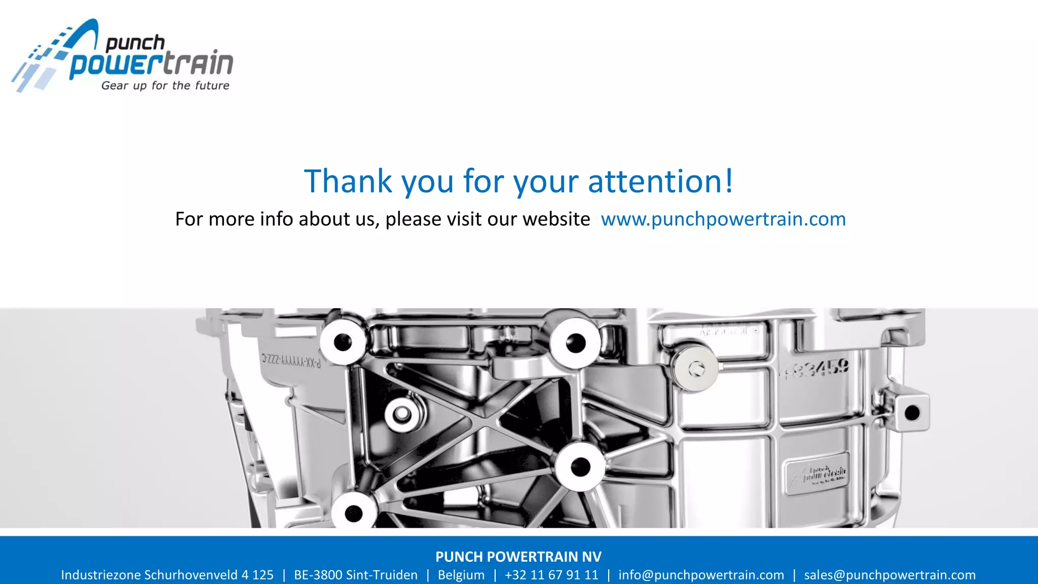 2016 Punch Powertrain Strictly confidential. All rights such as copying and passing on to third parties reserved by Punch Powertrain.
Thank you for your attention!
For more info about us, please visit our website www.punchpowertrain.com
PUNCH POWERTRAIN NV
Industriezone Schurhovenveld 4 125 | BE-3800 Sint-Truiden | Belgium | +32 11 67 91 11 | info@punchpowertrain.com | sales@punchpowertrain.com
 