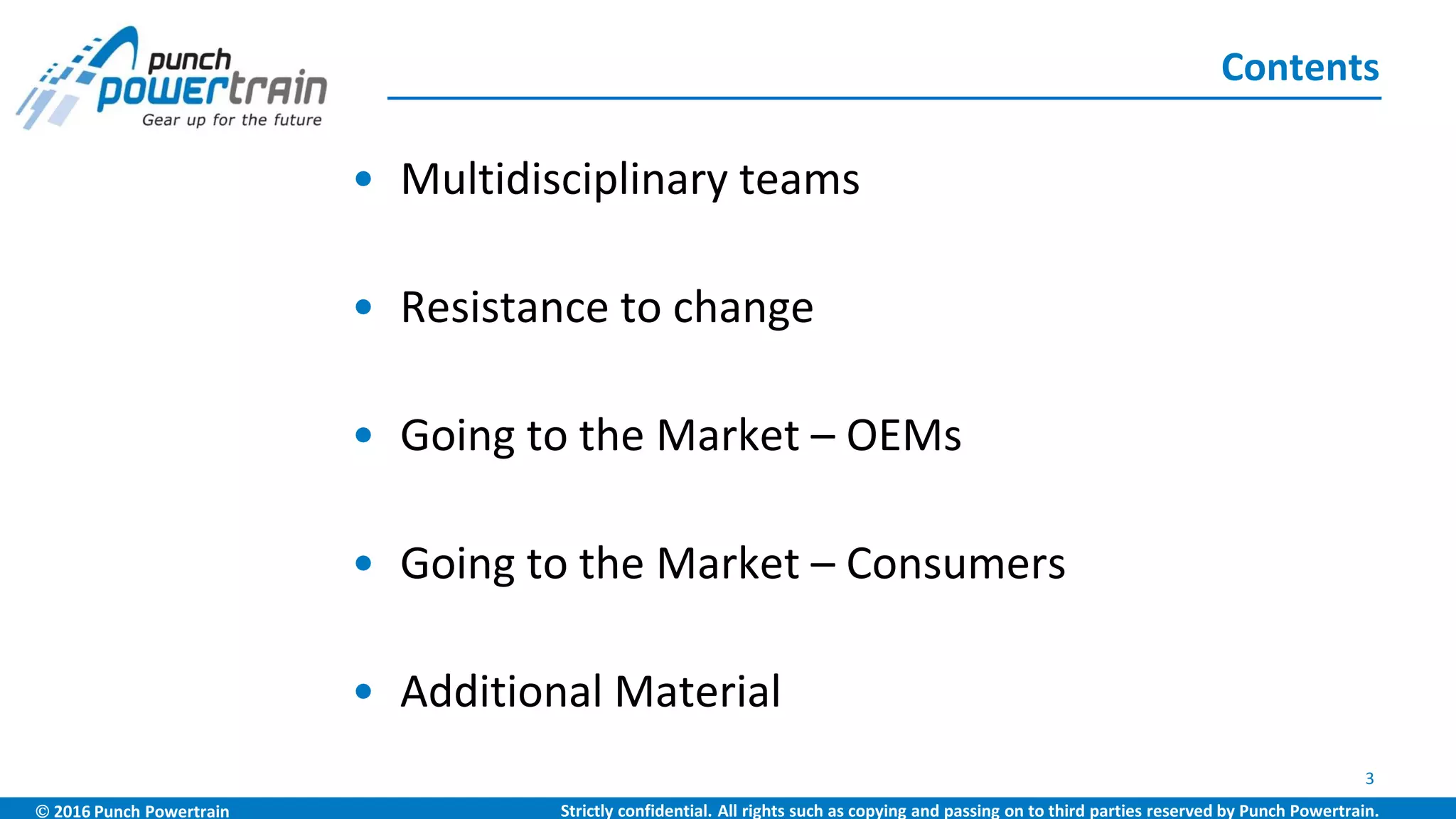  2016 Punch Powertrain Strictly confidential. All rights such as copying and passing on to third parties reserved by Punch Powertrain.
• Multidisciplinary teams
• Resistance to change
• Going to the Market – OEMs
• Going to the Market – Consumers
• Additional Material
Contents
3
 