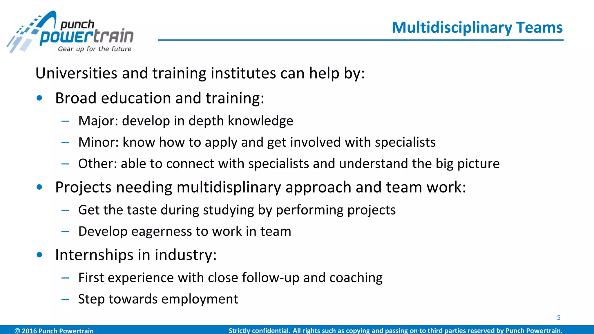  2016 Punch Powertrain Strictly confidential. All rights such as copying and passing on to third parties reserved by Punch Powertrain.
Universities and training institutes can help by:
• Broad education and training:
– Major: develop in depth knowledge
– Minor: know how to apply and get involved with specialists
– Other: able to connect with specialists and understand the big picture
• Projects needing multidisplinary approach and team work:
– Get the taste during studying by performing projects
– Develop eagerness to work in team
• Internships in industry:
– First experience with close follow-up and coaching
– Step towards employment
Multidisciplinary Teams
5
 