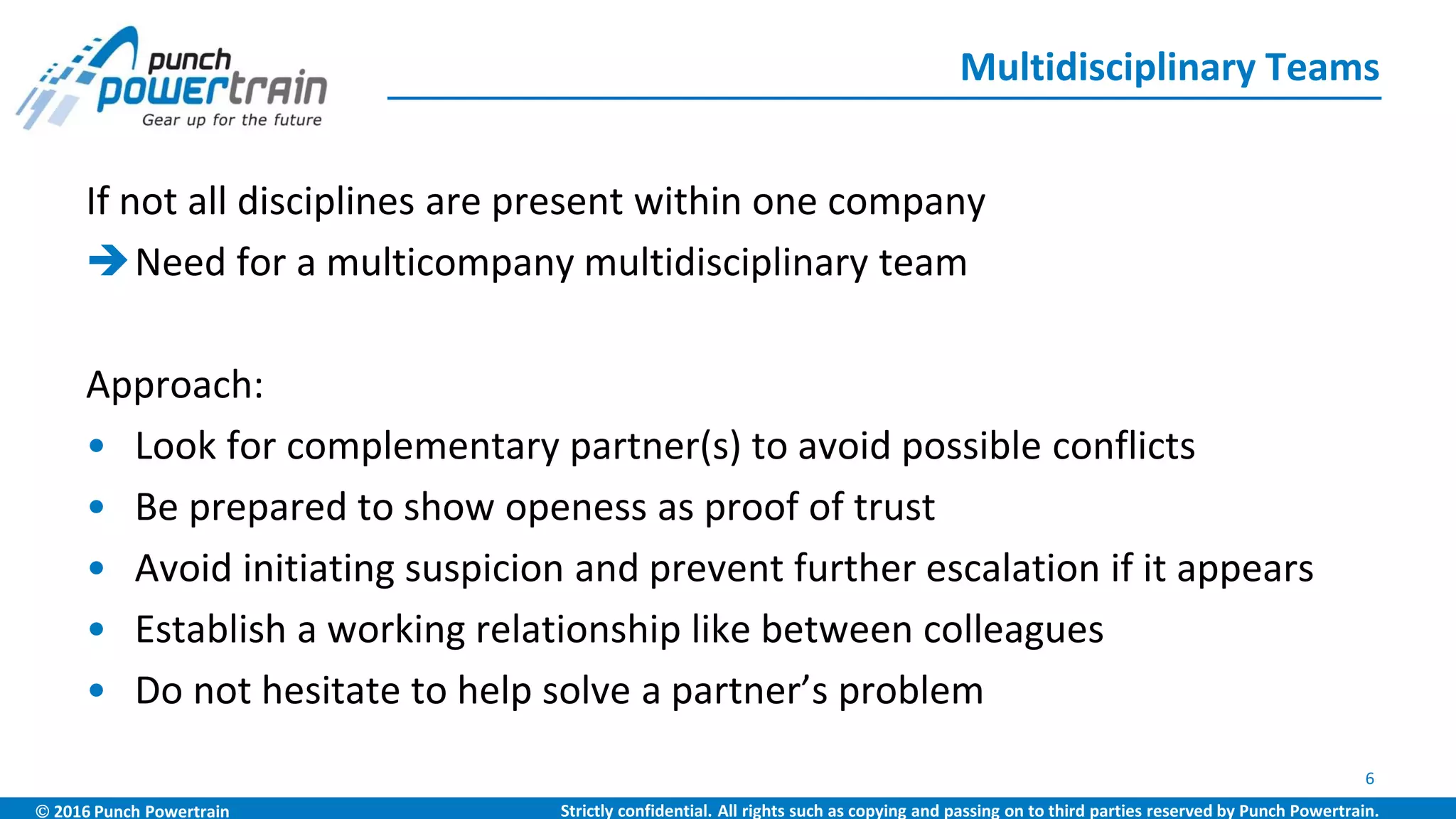  2016 Punch Powertrain Strictly confidential. All rights such as copying and passing on to third parties reserved by Punch Powertrain.
If not all disciplines are present within one company
Need for a multicompany multidisciplinary team
Approach:
• Look for complementary partner(s) to avoid possible conflicts
• Be prepared to show openess as proof of trust
• Avoid initiating suspicion and prevent further escalation if it appears
• Establish a working relationship like between colleagues
• Do not hesitate to help solve a partner’s problem
Multidisciplinary Teams
6
 
