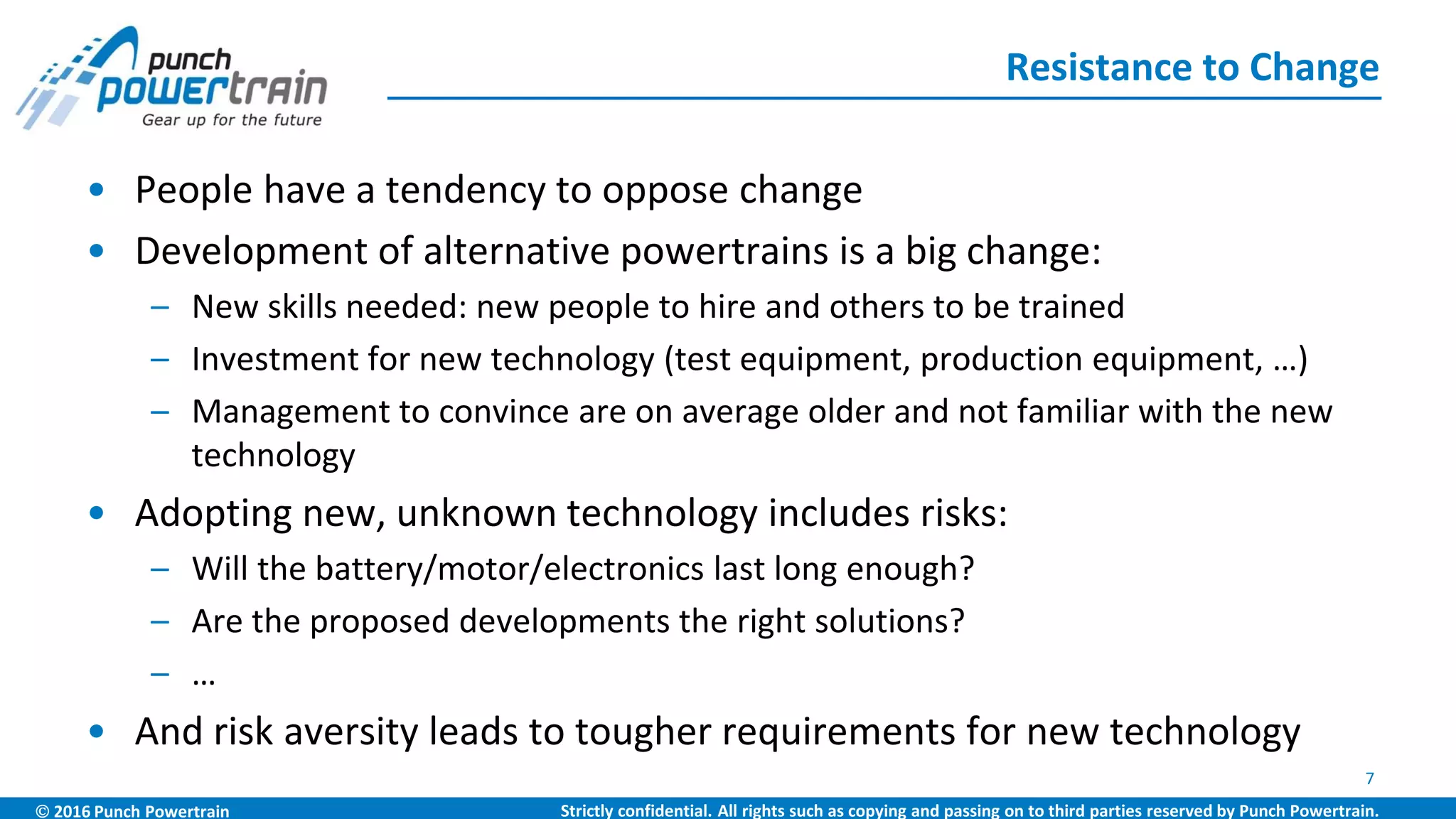  2016 Punch Powertrain Strictly confidential. All rights such as copying and passing on to third parties reserved by Punch Powertrain.
• People have a tendency to oppose change
• Development of alternative powertrains is a big change:
– New skills needed: new people to hire and others to be trained
– Investment for new technology (test equipment, production equipment, …)
– Management to convince are on average older and not familiar with the new
technology
• Adopting new, unknown technology includes risks:
– Will the battery/motor/electronics last long enough?
– Are the proposed developments the right solutions?
– …
• And risk aversity leads to tougher requirements for new technology
Resistance to Change
7
 