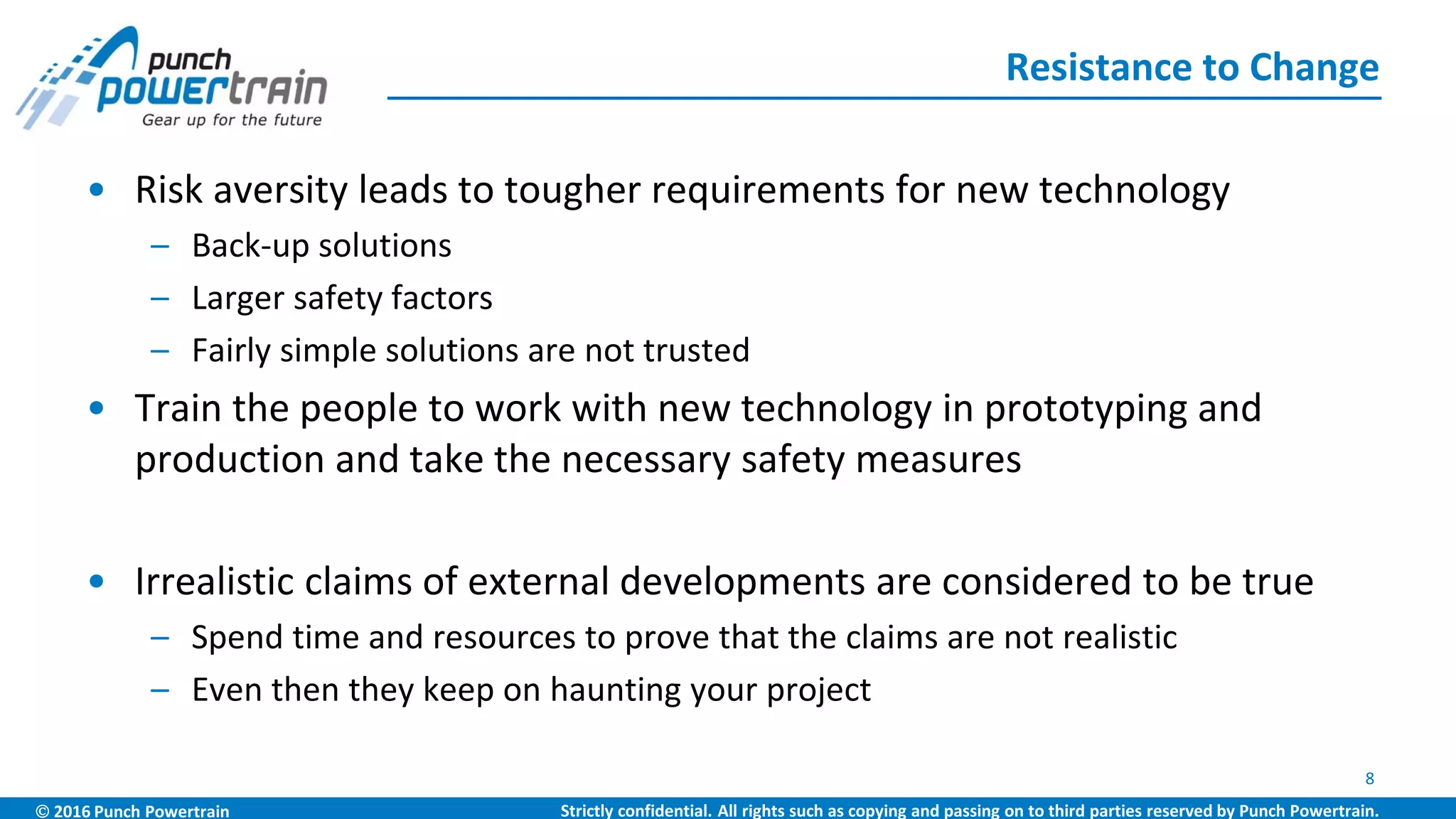  2016 Punch Powertrain Strictly confidential. All rights such as copying and passing on to third parties reserved by Punch Powertrain.
• Risk aversity leads to tougher requirements for new technology
– Back-up solutions
– Larger safety factors
– Fairly simple solutions are not trusted
• Train the people to work with new technology in prototyping and
production and take the necessary safety measures
• Irrealistic claims of external developments are considered to be true
– Spend time and resources to prove that the claims are not realistic
– Even then they keep on haunting your project
Resistance to Change
8
 