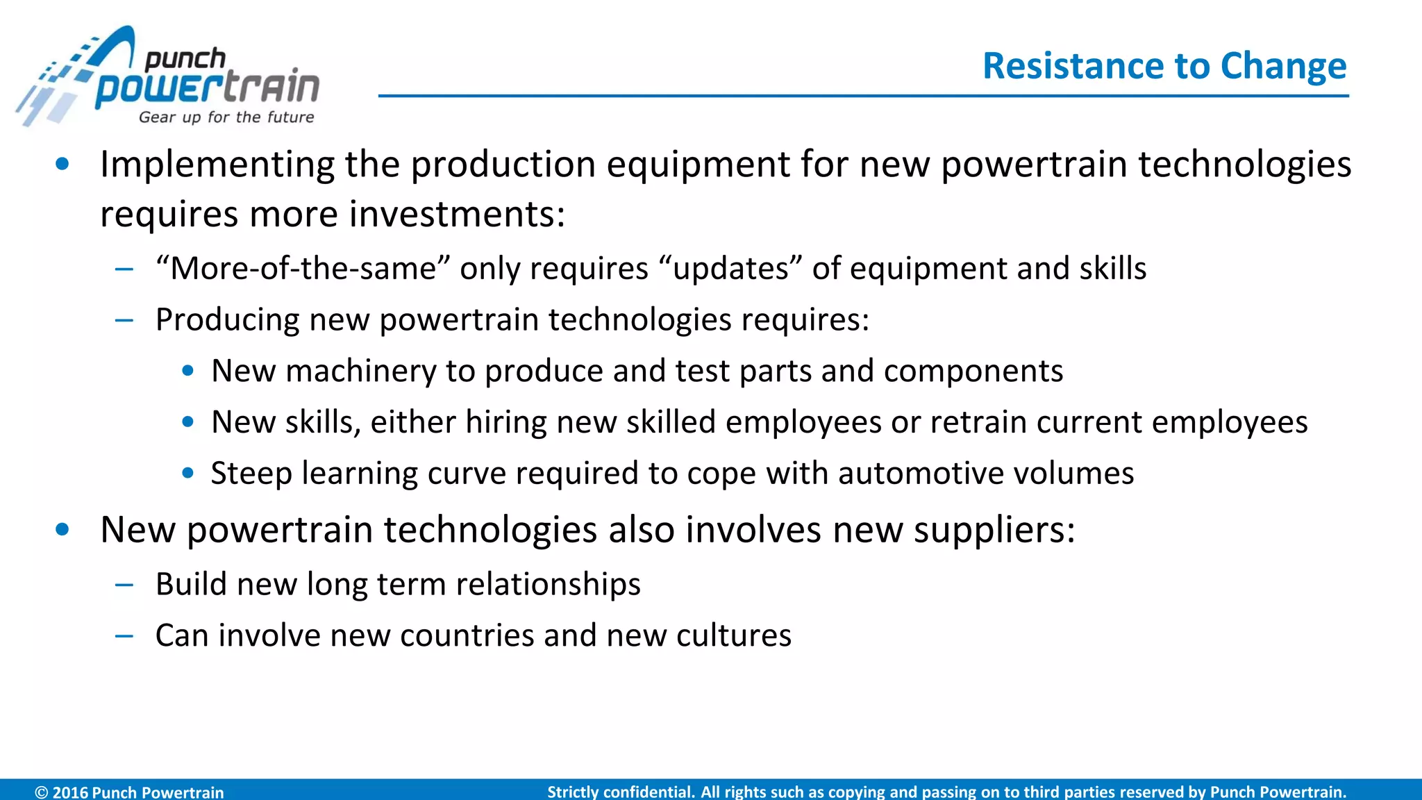  2016 Punch Powertrain Strictly confidential. All rights such as copying and passing on to third parties reserved by Punch Powertrain.
• Implementing the production equipment for new powertrain technologies
requires more investments:
– “More-of-the-same” only requires “updates” of equipment and skills
– Producing new powertrain technologies requires:
• New machinery to produce and test parts and components
• New skills, either hiring new skilled employees or retrain current employees
• Steep learning curve required to cope with automotive volumes
• New powertrain technologies also involves new suppliers:
– Build new long term relationships
– Can involve new countries and new cultures
• Accidents with new technology are highlighted and increase the resistance
Resistance to Change
9
 