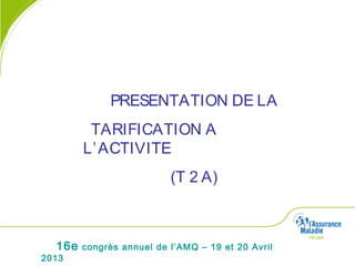 16e congrès annuel de l’AMQ – 19 et 20 Avril
2013
PRESENTATION DE LA
TARIFICATION A
L’ACTIVITE
(T 2 A)
 