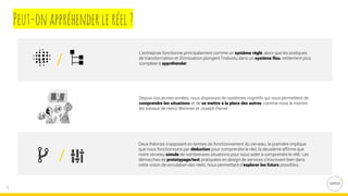 5
L’entreprise fonctionne principalement comme un système réglé, alors que les pratiques
de transformation et d’innovation plongent l’individu dans un système flou, nettement plus
complexe à appréhender.
Depuis nos jeunes années, nous disposons de systèmes cognitifs qui nous permettent de
comprendre les situations et de se mettre à la place des autres, comme nous le montre
les travaux de Heinz Wimmer et Joseph Perner.
Deux théories s’opposent en termes de fonctionnement du cerveau, la première implique
que nous fonctionnons par déduction pour comprendre le réel, la deuxième affirme que
notre cerveau simule de nombreuses situations pour nous aider à comprendre le réel. Les
démarches de prototypage/test pratiquées en design de services s’inscrivent bien dans
cette vision de simulation des réels, nous permettant d’explorer les futurs possibles.
Peut-onappréhenderleréel?
 