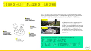 7
Sedoterdenouvellesmatricesdelectureduréel
Dans le domaine de la conception de services, nous interprétons la réalité sous le
prisme de 5 dimensions principales. Toute activité de services peut se décomposer
en des éléments de Valeur, d’Utilisateurs, de Parcours, d’Activité et de Relation.
On peut appliquer ces 5 dimensions pour
cartographier les traces de l’activité
humaine, comprendre le pourquoi de cette
activité, transmettre cette connaissance de
manière à imprimer « l’expression de
l’autre », et enfin, créer l’intersubjectivité
pour faire émerger un collectif porteur d’un
nouveau réel.
L’enjeu de tout projet d’innovation et de transformation est alors de :
Développerdessystèmes
quifavorisentl’intersubjectivité
 