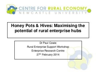 Honey Pots & Hives: Maximising the
potential of rural enterprise hubs
Dr Paul Cowie
Rural Enterprise Support Workshop
Enterprise Research Centre
27th February 2014
 