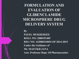 FORMULATION AND
EVALUATION OF
GLIBENCLAMIDE
MICROSPHERE DRUG
DELIVERY SYSTEM
By
PAYEL MUKHERJEE
ROLL NO: 2080191405
REG NO: 142080210054 OF 2014-2015
Under the Guidance of
Mr. MAYUKH JANA
Asst. Professor Dept. Of Pharmaceutics
 