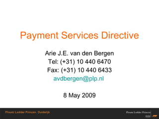Payment Services Directive Arie J.E. van den Bergen Tel: (+31) 10 440 6470 Fax: (+31) 10 440 6433 avdbergen @ plp . nl   8 May 2009 
