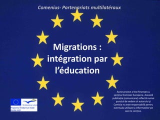 Comenius- Partenariats multilatéraux




      Migrations :
    intégration par
      l’éducation
                                    Acest proiect a fost finanţat cu
                                 sprijinul Comisiei Europene. Această
                                publicaţie (comunicare) reflectă numai
                                   punctul de vedere al autorului şi
                                 Comisia nu este responsabilă pentru
                                 eventuala utilizare a informaţiilor pe
                                             care le conţine.
 