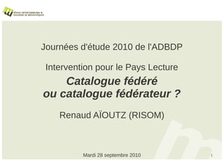 Journées d'étude 2010 de l'ADBDP

 Intervention pour le Pays Lecture
    Catalogue fédéré
ou catalogue fédérateur ?
    Renaud AÏOUTZ (RISOM)



          Mardi 28 septembre 2010    1
 