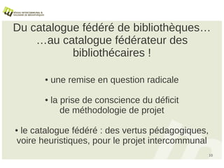 Du catalogue fédéré de bibliothèques…
    …au catalogue fédérateur des
           bibliothécaires !

       ●   une remise en question radicale

       ●   la prise de conscience du déficit
              de méthodologie de projet

●le catalogue fédéré : des vertus pédagogiques,
voire heuristiques, pour le projet intercommunal
                                                   10
 