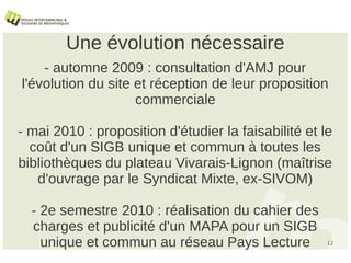 Une évolution nécessaire
    - automne 2009 : consultation d'AMJ pour
l'évolution du site et réception de leur proposition
                    commerciale

- mai 2010 : proposition d'étudier la faisabilité et le
  coût d'un SIGB unique et commun à toutes les
bibliothèques du plateau Vivarais-Lignon (maîtrise
   d'ouvrage par le Syndicat Mixte, ex-SIVOM)

  - 2e semestre 2010 : réalisation du cahier des
  charges et publicité d'un MAPA pour un SIGB
    unique et commun au réseau Pays Lecture           12
 